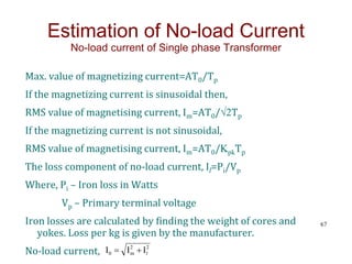 Max. value of magnetizing current=AT0/Tp
If the magnetizing current is sinusoidal then,
RMS value of magnetising current, Im=AT0/√2Tp
If the magnetizing current is not sinusoidal,
RMS value of magnetising current, Im=AT0/KpkTp
The loss component of no-load current, Il=Pi/Vp
Where, Pi – Iron loss in Watts
Vp – Primary terminal voltage
Iron losses are calculated by finding the weight of cores and
yokes. Loss per kg is given by the manufacturer.
No-load current,
67
Estimation of No-load Current
No-load current of Single phase Transformer
2
2
m
0 I
I
I l


 