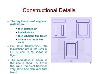 Constructional Details
The requirements of magnetic
material are,
 High permeability
 Low reluctance
 High saturation flux density
 Smaller area under B-H
curve
For small transformers, the
laminations are in the form of
E,I, C and O as shown in
figure
The percentage of silicon in
the steel is about 3.5. Above
this value the steel becomes
very brittle and also very hard
to cut
8
 