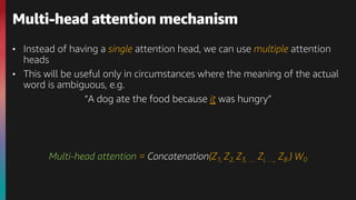 • Instead of having a single attention head, we can use multiple attention
heads
• This will be useful only in circumstances where the meaning of the actual
word is ambiguous, e.g.
“A dog ate the food because it was hungry”
Multi-head attention = Concatenation(Z1, Z2, Z3, … Zi, …, Z8 ) W0
Multi-head attention mechanism
 