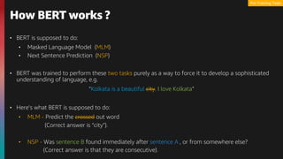 • BERT is supposed to do:
• Masked Language Model (MLM)
• Next Sentence Prediction (NSP)
• BERT was trained to perform these two tasks purely as a way to force it to develop a sophisticated
understanding of language, e.g.
“Kolkata is a beautiful city. I love Kolkata”
• Here’s what BERT is supposed to do:
• MLM - Predict the crossed out word
(Correct answer is “city”).
• NSP - Was sentence B found immediately after sentence A , or from somewhere else?
(Correct answer is that they are consecutive).
How BERT works ?
Pre-Training Tasks
 