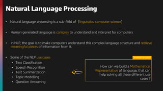 • Natural language processing is a sub-field of {linguistics, computer science}
• Human generated language is complex to understand and interpret for computers
• In NLP, the goal is to make computers understand this complex language structure and retrieve
meaningful pieces of information from it.
• Some of the NLP use cases
• Text Classification
• Speech Recognition
• Text Summarization
• Topic Modelling
• Question Answering
Natural Language Processing
Problem to solve?
How can we build a Mathematical
Representation of language, that can
help solving all these different use
cases ?
 