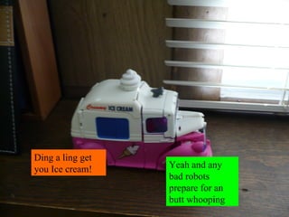 Ding a ling get you Ice cream! Yeah and any bad robots prepare for an butt whooping 