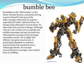 bumble beeBumblebee is the "little brother" of the heroic Autobotfaction, constantly striving to prove himself in the eyes of the taller, stronger robots that he respects - especially his leader, Optimus Prime. So strong is this admiration toward others, he takes risks that put him in danger. Although a bit of a wise-cracker, he is a capable and reliable messenger and spy, his small size allowing him to go places that his larger comanders cannot. He is highly fuel efficient, has great visual acuity, is particularly adaptable to undersea environments and transforms into a Volkswagen Beetle. He was later reconstructed in a stronger, more mature form as Goldbug.
