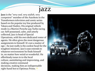 jazzJazz is the "very cool, very stylish, very competent" member of the Autobotsin the Transformerstelevision and comic series based on the popular toy line produced by Takaraand Hasbro. His original vehicle mode is a Martini Porsche 935 Turbo racing car. Self-possessed, calm, and utterly collected, Jazz is head of Special Operations, with his own dedicated roster of agents. He often gives the most dangerous assignments to himself. It's not a matter of ego—he just really is the coolest head for the toughest missions. Jazz's ease extends to whatever environment he finds himself in, no matter how weird or wonderful. He effortlessly tunes in to the local culture, assimilating and improvising, and making creative command decisions, making him an indispensable right-hand bot to Optimus Prime. [1]