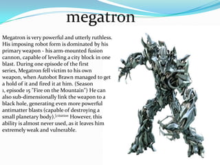 megatronMegatron is very powerful and utterly ruthless. His imposing robot form is dominated by his primary weapon - his arm-mounted fusioncannon, capable of leveling a city block in one blast. During one episode of the first series, Megatron fell victim to his own weapon, when Autobot Brawn managed to get a hold of it and fired it at him. (Season 1, episode 15 "Fire on the Mountain") He can also sub-dimensionally link the weapon to a black hole, generating even more powerful antimatter blasts (capable of destroying a small planetary body).[citation However, this ability is almost never used, as it leaves him extremely weak and vulnerable.