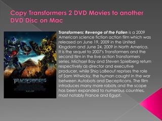 Copy Transformers 2 DVD Movies to another DVD Disc on Mac Transformers: Revenge of the Fallen is a 2009 American science fiction action film which was released on June 19, 2009 in the United Kingdom and June 24, 2009 in North America. It is the sequel to 2007&apos;s Transformers and the second film in the live action Transformers series. Michael Bay and Steven Spielberg return respectively as director and executive producer, while Shia LaBeouf reprises the role of Sam Witwicky, the human caught in the war between Autobots and Decepticons. The film introduces many more robots and the scope has been expanded to numerous countries, most notably France and Egypt. 