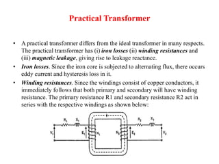 Practical Transformer
• A practical transformer differs from the ideal transformer in many respects.
The practical transformer has (i) iron losses (ii) winding resistances and
(iii) magnetic leakage, giving rise to leakage reactance.
• Iron losses. Since the iron core is subjected to alternating flux, there occurs
eddy current and hysteresis loss in it.
• Winding resistances. Since the windings consist of copper conductors, it
immediately follows that both primary and secondary will have winding
resistance. The primary resistance R1 and secondary resistance R2 act in
series with the respective windings as shown below:
 