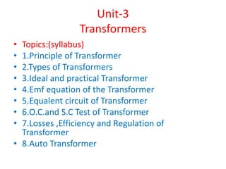 Unit-3
Transformers
• Topics:(syllabus)
• 1.Principle of Transformer
• 2.Types of Transformers
• 3.Ideal and practical Transformer
• 4.Emf equation of the Transformer
• 5.Equalent circuit of Transformer
• 6.O.C.and S.C Test of Transformer
• 7.Losses ,Efficiency and Regulation of
Transformer
• 8.Auto Transformer
 