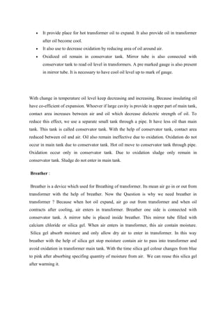 • It provide place for hot transformer oil to expand. It also provide oil in transformer
after oil become cool.
• It also use to decrease oxidation by reducing area of oil around air.
• Oxidized oil remain in conservator tank. Mirror tube is also connected with
conservator tank to read oil level in transformers. A pre marked gauge is also present
in mirror tube. It is necessary to have cool oil level up to mark of gauge.
With change in temperature oil level keep decreasing and increasing. Because insulating oil
have co-efficient of expansion. Whoever if large cavity is provide in upper part of main tank,
contact area increases between air and oil which decrease dielectric strength of oil. To
reduce this effect, we use a separate small tank through a pipe. It have less oil than main
tank. This tank is called conservator tank. With the help of conservator tank, contact area
reduced between oil and air. Oil also remain ineffective due to oxidation. Oxidation do not
occur in main tank due to conservator tank. Hot oil move to conservator tank through pipe.
Oxidation occur only in conservator tank. Due to oxidation sludge only remain in
conservator tank. Sludge do not enter in main tank.
Breather :
Breather is a device which used for Breathing of transformer. Its mean air go in or out from
transformer with the help of breather. Now the Question is why we need breather in
transformer ? Because when hot oil expand, air go out from transformer and when oil
contracts after cooling, air enters in transformer. Breather one side is connected with
conservator tank. A mirror tube is placed inside breather. This mirror tube filled with
calcium chloride or silica gel. When air enters in transformer, this air contain moisture.
Silica gel absorb moisture and only allow dry air to enter in transformer. In this way
breather with the help of silica get stop moisture contain air to pass into transformer and
avoid oxidation in transformer main tank. With the time silica gel colour changes from blue
to pink after absorbing specifing quantity of moisture from air. We can reuse this silica gel
after warming it.
 