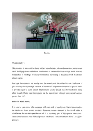 Breather
Thermometer :
Thermometer is also used in above 50KVA transformers. It is used to measure temperature
of oil. In high power transformers, thermometer is also used inside windings which measure
temperature of windings. Whenever temperature increase up to dangerous level, it activates
alarum signal.
Dial type thermometers are usually used for activation of alarms in abnormal conditions. It
give reading directly through a sensor. Whenever oil temperature increases to specific level,
it provide signal to alarm circuit. Thermometer usually placed close to transformer name
plate. Usually If dial type thermometer trip the transformer, when oil temperature becomes
greater than 105º.
Pressure Relief Vent :
It is a curve type mirror tube connected with main tank of transformer. It provide protection
to transformer from greater pressure. Sometime greater pressure is developed inside a
transformer due to decomposition of oil. It is necessary part of high power transformer.
Transformer can also burst without pressure relief vent. Transformer burst above 1.01kg/cm³
pressure.
 