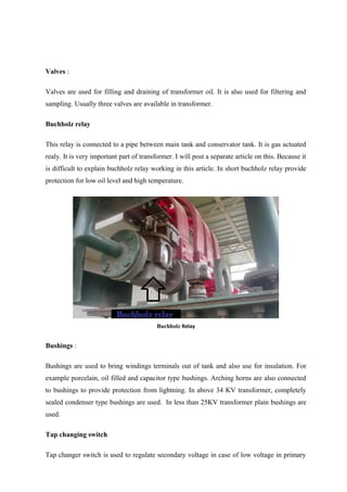 Valves :
Valves are used for filling and draining of transformer oil. It is also used for filtering and
sampling. Usually three valves are available in transformer.
Buchholz relay
This relay is connected to a pipe between main tank and conservator tank. It is gas actuated
realy. It is very important part of transformer. I will post a separate article on this. Because it
is difficult to explain buchholz relay working in this article. In short buchholz relay provide
protection for low oil level and high temperature.
Buchholz Relay
Bushings :
Bushings are used to bring windings terminals out of tank and also use for insulation. For
example porcelain, oil filled and capacitor type bushings. Arching horns are also connected
to bushings to provide protection from lightning. In above 34 KV transformer, completely
sealed condenser type bushings are used. In less than 25KV transformer plain bushings are
used.
Tap changing switch
Tap changer switch is used to regulate secondary voltage in case of low voltage in primary
 