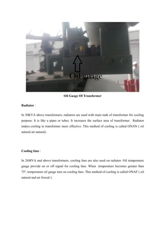Oil Guage Of Transformer
Radiator :
In 50KVA above transformers, radiators are used with main tank of transformer for cooling
purpose. It is like a pipes or tubes. It increases the surface area of transformer. Radiator
makes cooling in transformer more effective. This method of cooling is called ONAN ( oil
natural air natural).
Cooling fans :
In 26MVA and above transformers, cooling fans are also used on radiator. Oil temperature
gauge provide on or off signal for cooling fans. When temperature becomes greater than
75º, temperature oil gauge turn on cooling fans. This method of cooling is called ONAF ( oil
natural and air forced ).
 