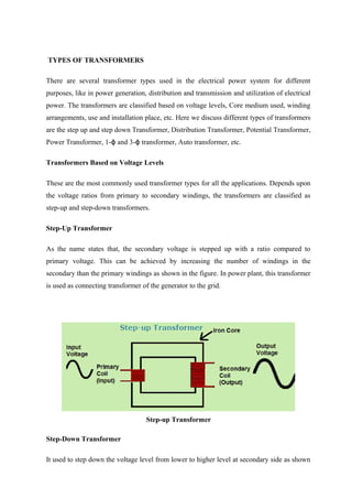 TYPES OF TRANSFORMERS
There are several transformer types used in the electrical power system for different
purposes, like in power generation, distribution and transmission and utilization of electrical
power. The transformers are classified based on voltage levels, Core medium used, winding
arrangements, use and installation place, etc. Here we discuss different types of transformers
are the step up and step down Transformer, Distribution Transformer, Potential Transformer,
Power Transformer, 1- and 3- transformer, Auto transformer, etc.ϕ ϕ
Transformers Based on Voltage Levels
These are the most commonly used transformer types for all the applications. Depends upon
the voltage ratios from primary to secondary windings, the transformers are classified as
step-up and step-down transformers.
Step-Up Transformer
As the name states that, the secondary voltage is stepped up with a ratio compared to
primary voltage. This can be achieved by increasing the number of windings in the
secondary than the primary windings as shown in the figure. In power plant, this transformer
is used as connecting transformer of the generator to the grid.
Step-up Transformer
Step-Down Transformer
It used to step down the voltage level from lower to higher level at secondary side as shown
 