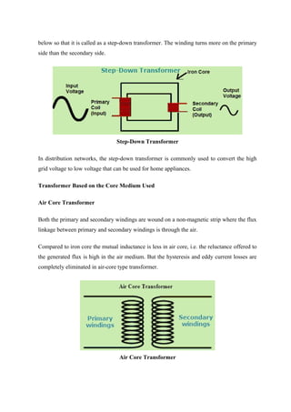 below so that it is called as a step-down transformer. The winding turns more on the primary
side than the secondary side.
Step-Down Transformer
In distribution networks, the step-down transformer is commonly used to convert the high
grid voltage to low voltage that can be used for home appliances.
Transformer Based on the Core Medium Used
Air Core Transformer
Both the primary and secondary windings are wound on a non-magnetic strip where the flux
linkage between primary and secondary windings is through the air.
Compared to iron core the mutual inductance is less in air core, i.e. the reluctance offered to
the generated flux is high in the air medium. But the hysteresis and eddy current losses are
completely eliminated in air-core type transformer.
Air Core Transformer
 
