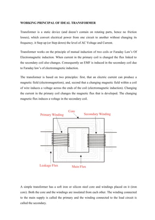 WORKING PRINCIPAL OF IDEAL TRANSFORMER
Transformer is a static device (and doesn’t contain on rotating parts, hence no friction
losses), which convert electrical power from one circuit to another without changing its
frequency. it Step up (or Step down) the level of AC Voltage and Current.
Transformer works on the principle of mutual induction of two coils or Faraday Law’s Of
Electromagnetic induction. When current in the primary coil is changed the flux linked to
the secondary coil also changes. Consequently an EMF is induced in the secondary coil due
to Faraday law’s of electromagnetic induction.
The transformer is based on two principles: first, that an electric current can produce a
magnetic field (electromagnetism), and, second that a changing magnetic field within a coil
of wire induces a voltage across the ends of the coil (electromagnetic induction). Changing
the current in the primary coil changes the magnetic flux that is developed. The changing
magnetic flux induces a voltage in the secondary coil.
A simple transformer has a soft iron or silicon steel core and windings placed on it (iron
core). Both the core and the windings are insulated from each other. The winding connected
to the main supply is called the primary and the winding connected to the load circuit is
called the secondary.
 