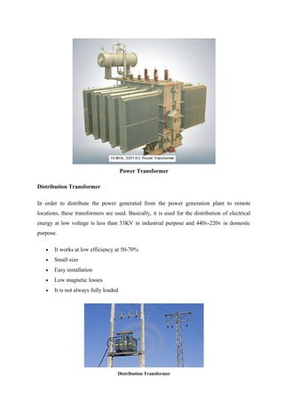 Power Transformer
Distribution Transformer
In order to distribute the power generated from the power generation plant to remote
locations, these transformers are used. Basically, it is used for the distribution of electrical
energy at low voltage is less than 33KV in industrial purpose and 440v-220v in domestic
purpose.
• It works at low efficiency at 50-70%
• Small size
• Easy installation
• Low magnetic losses
• It is not always fully loaded
Distribution Transformer
 