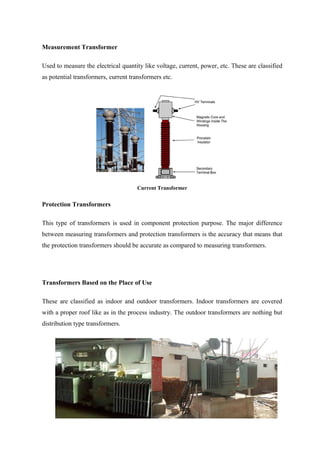 Measurement Transformer
Used to measure the electrical quantity like voltage, current, power, etc. These are classified
as potential transformers, current transformers etc.
Current Transformer
Protection Transformers
This type of transformers is used in component protection purpose. The major difference
between measuring transformers and protection transformers is the accuracy that means that
the protection transformers should be accurate as compared to measuring transformers.
Transformers Based on the Place of Use
These are classified as indoor and outdoor transformers. Indoor transformers are covered
with a proper roof like as in the process industry. The outdoor transformers are nothing but
distribution type transformers.
 