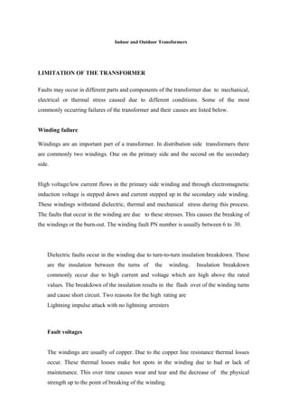 Indoor and Outdoor Transformers
LIMITATION OF THE TRANSFORMER
Faults may occur in different parts and components of the transformer due to mechanical,
electrical or thermal stress caused due to different conditions. Some of the most
commonly occurring failures of the transformer and their causes are listed below.
Winding failure
Windings are an important part of a transformer. In distribution side transformers there
are commonly two windings. One on the primary side and the second on the secondary
side.
High voltage/low current flows in the primary side winding and through electromagnetic
induction voltage is stepped down and current stepped up in the secondary side winding.
These windings withstand dielectric, thermal and mechanical stress during this process.
The faults that occur in the winding are due to these stresses. This causes the breaking of
the windings or the burn-out. The winding fault PN number is usually between 6 to 30.
Dielectric faults occur in the winding due to turn-to-turn insulation breakdown. These
are the insulation between the turns of the winding. Insulation breakdown
commonly occur due to high current and voltage which are high above the rated
values. The breakdown of the insulation results in the flash over of the winding turns
and cause short circuit. Two reasons for the high rating are
Lightning impulse attack with no lightning arresters
Fault voltages
The windings are usually of copper. Due to the copper line resistance thermal losses
occur. These thermal losses make hot spots in the winding due to bad or lack of
maintenance. This over time causes wear and tear and the decrease of the physical
strength up to the point of breaking of the winding.
 