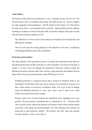 Tank Failures
The function of the tank in the transformer is to be a container for the oil used in it. The
oil in the tank is used for insulation and cooling. The tank can also be used as a support
for other equipment of the transformer . The PN number for the failure is 18. The fault in
the tank occurs due to environmental stress, corrosion, high humidity and sun radiation
resulting in a leakage or cracks in the tank walls. From these leakages and cracks oil spill
from the tank causing the reduction of oil.
The reduction in oil level results in the reduction of insulation in the transformer and
affecting the windings.
The oil is also used for cooling purposes so the reduction of oil causes overheating
with damages different parts of the transformer.
Protection system Failure
The main function of the protection system is to protect the transformer from faults by
first detecting the fault and then resolving it as fast as possible. If it cannot fix the fault, it
isolates it so that it may not damage the transformer. Protection systems include the
Buchholz protection, pressure relief valve circuitry, surge protection and Sudden Pressure
Relays.This is the most occurring failure with a PN between 22 to 64.
Buchholz protection is a protective device that is sensitive to dielectric faults in the
transformer. Overheating of the relay occurs because of accumulation of gasses over
time, which reduces its sensitivity to dielectric faults. Low level oil due to leakage
causes the Buchholz protection to come into action even if there is not a fault
which is not needed and waste of energy.
Pressure relief valve circuitry protects the transformer from exploding due to gas
pressure. The gas pressure is produced due to overheating of oil . Pressure relief
valve circuitry slowly reduces the pressure of the gasses. Fault in this circuitry mainly
occurs due to the spring init becoming fragile over time resulting in the circuitry not
being able to reduce pressure quickly. This circuitry also fails when gas pressure
increases quickly as this is only able to
 