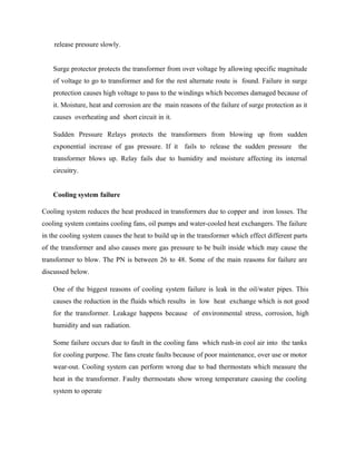 release pressure slowly.
Surge protector protects the transformer from over voltage by allowing specific magnitude
of voltage to go to transformer and for the rest alternate route is found. Failure in surge
protection causes high voltage to pass to the windings which becomes damaged because of
it. Moisture, heat and corrosion are the main reasons of the failure of surge protection as it
causes overheating and short circuit in it.
Sudden Pressure Relays protects the transformers from blowing up from sudden
exponential increase of gas pressure. If it fails to release the sudden pressure the
transformer blows up. Relay fails due to humidity and moisture affecting its internal
circuitry.
Cooling system failure
Cooling system reduces the heat produced in transformers due to copper and iron losses. The
cooling system contains cooling fans, oil pumps and water-cooled heat exchangers. The failure
in the cooling system causes the heat to build up in the transformer which effect different parts
of the transformer and also causes more gas pressure to be built inside which may cause the
transformer to blow. The PN is between 26 to 48. Some of the main reasons for failure are
discussed below.
One of the biggest reasons of cooling system failure is leak in the oil/water pipes. This
causes the reduction in the fluids which results in low heat exchange which is not good
for the transformer. Leakage happens because of environmental stress, corrosion, high
humidity and sun radiation.
Some failure occurs due to fault in the cooling fans which rush-in cool air into the tanks
for cooling purpose. The fans create faults because of poor maintenance, over use or motor
wear-out. Cooling system can perform wrong due to bad thermostats which measure the
heat in the transformer. Faulty thermostats show wrong temperature causing the cooling
system to operate
 