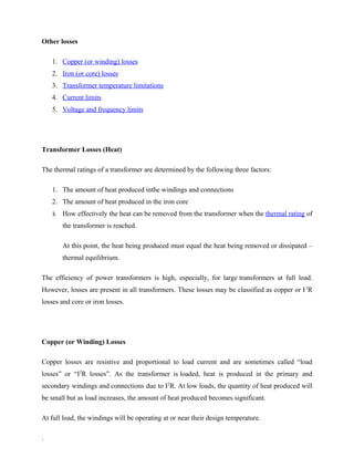 Other losses
1. Copper (or winding) losses
2. Iron (or core) losses
3. Transformer temperature limitations
4. Current limits
5. Voltage and frequency limits
Transformer Losses (Heat)
The thermal ratings of a transformer are determined by the following three factors:
1. The amount of heat produced inthe windings and connections
2. The amount of heat produced in the iron core
3. How effectively the heat can be removed from the transformer when the thermal rating of
the transformer is reached.
At this point, the heat being produced must equal the heat being removed or dissipated –
thermal equilibrium.
The efficiency of power transformers is high, especially, for large transformers at full load.
However, losses are present in all transformers. These losses may be classified as copper or I2
R
losses and core or iron losses.
Copper (or Winding) Losses
Copper losses are resistive and proportional to load current and are sometimes called “load
losses” or “I2
R losses”. As the transformer is loaded, heat is produced in the primary and
secondary windings and connections due to I2
R. At low loads, the quantity of heat produced will
be small but as load increases, the amount of heat produced becomes significant.
At full load, the windings will be operating at or near their design temperature.
.
 