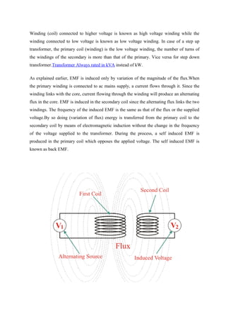 Winding (coil) connected to higher voltage is known as high voltage winding while the
winding connected to low voltage is known as low voltage winding. In case of a step up
transformer, the primary coil (winding) is the low voltage winding, the number of turns of
the windings of the secondary is more than that of the primary. Vice versa for step down
transformer.Transformer Always rated in kVA instead of kW.
As explained earlier, EMF is induced only by variation of the magnitude of the flux.When
the primary winding is connected to ac mains supply, a current flows through it. Since the
winding links with the core, current flowing through the winding will produce an alternating
flux in the core. EMF is induced in the secondary coil since the alternating flux links the two
windings. The frequency of the induced EMF is the same as that of the flux or the supplied
voltage.By so doing (variation of flux) energy is transferred from the primary coil to the
secondary coil by means of electromagnetic induction without the change in the frequency
of the voltage supplied to the transformer. During the process, a self induced EMF is
produced in the primary coil which opposes the applied voltage. The self induced EMF is
known as back EMF.
 