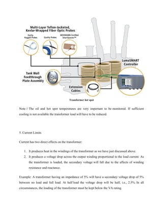 Transformer hot spot
Note // The oil and hot spot temperatures are very important to be monitored. If sufficient
cooling is not available the transformer load will have to be reduced.
5. Current Limits
Current has two direct effects on the transformer:
1. It produces heat in the windings of the transformer as we have just discussed above.
2. It produces a voltage drop across the output winding proportional to the load current. As
the transformer is loaded, the secondary voltage will fall due to the affects of winding
resistance and reactance.
Example: A transformer having an impedance of 5% will have a secondary voltage drop of 5%
between no load and full load. At half load the voltage drop will be half, i.e., 2.5%. In all
circumstances, the loading of the transformer must be kept below the VA rating.
 