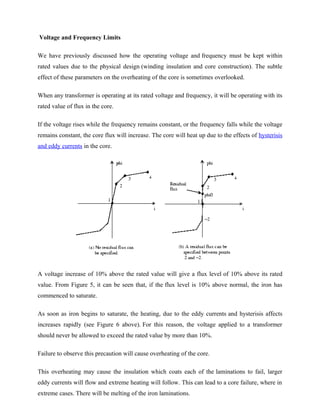 Voltage and Frequency Limits
We have previously discussed how the operating voltage and frequency must be kept within
rated values due to the physical design (winding insulation and core construction). The subtle
effect of these parameters on the overheating of the core is sometimes overlooked.
When any transformer is operating at its rated voltage and frequency, it will be operating with its
rated value of flux in the core.
If the voltage rises while the frequency remains constant, or the frequency falls while the voltage
remains constant, the core flux will increase. The core will heat up due to the effects of hysterisis
and eddy currents in the core.
A voltage increase of 10% above the rated value will give a flux level of 10% above its rated
value. From Figure 5, it can be seen that, if the flux level is 10% above normal, the iron has
commenced to saturate.
As soon as iron begins to saturate, the heating, due to the eddy currents and hysterisis affects
increases rapidly (see Figure 6 above). For this reason, the voltage applied to a transformer
should never be allowed to exceed the rated value by more than 10%.
Failure to observe this precaution will cause overheating of the core.
This overheating may cause the insulation which coats each of the laminations to fail, larger
eddy currents will flow and extreme heating will follow. This can lead to a core failure, where in
extreme cases. There will be melting of the iron laminations.
 