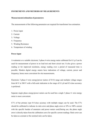 INSTRUMENTS AND METHODS OF MEASUREMENTS
Measurements/estimation of parameters
The measurements of the following parameters are required for transformer loss estimation.
1. Power input
2. Current
3. Voltage
4. Frequency
5. Winding Resistance
6. Temperature of winding
Power input
A wattmeter or a suitable electronic 3-phase 4-wire energy meter calibrated for 0.1 p.f can be
used for measurement of power in no load test and short circuit test. It also gives a power
reading or for improved resolution, energy reading over a period of measured time is
possible. Modern digital energy meters have indications of voltage, current, power and
frequency; hence more convenient for site measurements.
Electronic 3 phase 4 wire energy/power meters of 0-5A range and multiple voltage ranges
from 60 V to 500 V with a full-scale indication in the range of 0.1 pf and 0.5-class accuracy
is preferred.
Separate single phase energy/power meters can be used but a single 3 phase 4- wire energy
meter is more convenient.
CT’s of bar primary type 0.5-class accuracy with multiple ranges can be used. The CT's
should be calibrated to indicate its ratio error and phase angle error at 10% to 100% current
with the specific burden of ammeters and power meters used.During use, the phase angle
error is directly taken from the calibration curve for specific current readings. Ratio error can
be taken as constant or the nominal ratio can be taken.
 