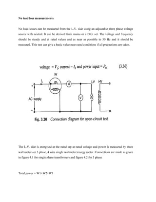 No load loss measurements
No load losses can be measured from the L.V. side using an adjustable three phase voltage
source with neutral. It can be derived from mains or a D.G. set. The voltage and frequency
should be steady and at rated values and as near as possible to 50 Hz and it should be
measured. This test can give a basic value near rated conditions if all precautions are taken.
The L.V. side is energised at the rated tap at rated voltage and power is measured by three
watt meters or 3 phase, 4 wire single wattmeter/energy meter. Connections are made as given
in figure 4.1 for single phase transformers and figure 4.2 for 3 phase
Total power = W1+W2+W3
 