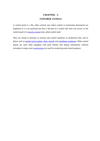 CHAPTER – 2
CONTROL PANELS
A control panel is a flat, often vertical, area where control or monitoring instruments are
displayed or it is an enclosed unit that is the part of a system that users can access, as the
control panel of a security system (also called control unit).
They are found in factories to monitor and control machines or production lines and in
places such as nuclear power plants, ships, aircraft and mainframe computers. Older control
panels are most often equipped with push buttons and analog instruments, whereas
nowadays in many cases touchscreens are used for monitoring and control purposes.
 