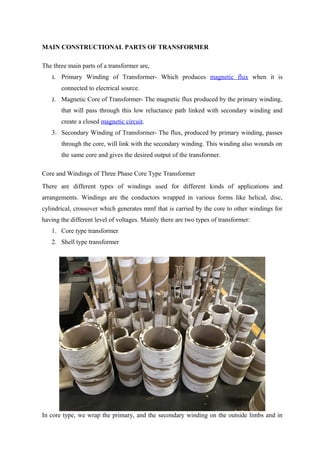MAIN CONSTRUCTIONAL PARTS OF TRANSFORMER
The three main parts of a transformer are,
1. Primary Winding of Transformer- Which produces magnetic flux when it is
connected to electrical source.
2. Magnetic Core of Transformer- The magnetic flux produced by the primary winding,
that will pass through this low reluctance path linked with secondary winding and
create a closed magnetic circuit.
3. Secondary Winding of Transformer- The flux, produced by primary winding, passes
through the core, will link with the secondary winding. This winding also wounds on
the same core and gives the desired output of the transformer.
Core and Windings of Three Phase Core Type Transformer
There are different types of windings used for different kinds of applications and
arrangements. Windings are the conductors wrapped in various forms like helical, disc,
cylindrical, crossover which generates mmf that is carried by the core to other windings for
having the different level of voltages. Mainly there are two types of transformer:
1. Core type transformer
2. Shell type transformer
In core type, we wrap the primary, and the secondary winding on the outside limbs and in
 