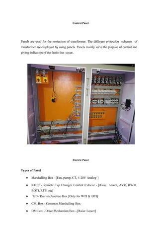 Control Panel
Panels are used for the protection of transformer. The different protection schemes of
transformer are employed by using panels. Panels mainly serve the purpose of control and
giving indication of the faults that occur.
Types of Panel
Electric Panel
● Marshalling Box - [Fan, pump, CT, 4-20V Analog ]
● RTCC - Remote Tap Changer Control Cubical - [Raise, Lower, AVR, RWTI,
ROTI, RTPI etc]
● TJB- Thermo Junction Box [Only for WTI & OTI]
● CM. Box - Common Marshalling Box
● DM Box - Drive Mechanism Box - [Raise Lower]
 