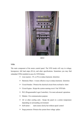 RTCC
VFD:
The main component of the motor control panel. The VFD inside will vary in voltage,
horsepower, full load amps (FLA), and other specifications. Sometimes you may find
redundant VFDs installed in case of a VFD failure.
➢ Line reactors : 3% or 5% to reduce harmonic distortion
➢ Harmonic filters : A more effective way to reduce harmonic distortion
➢ Circuit breaker : Protects the electrical circuit from overload or short
➢ Circuit bypass : Keeps the system running even if the VFD fails
➢ PLC (Programmable Logic Controller) : For more advanced operations
➢ Modem : For communication purpose
➢ AC or other cooling units : Keeps the panel at a certain temperature
depending on surrounding environment
➢ Soft-starter : starts motor slowly but without speed control
➢ Surge protector :Protects the system from voltage spikes
 