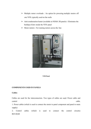 ➢ Multiple motor overloads : An option for powering multiple motors off
one VFD, typically used on fan walls
➢ Anti-condensation heater (available in NEMA 3R panels) : Eliminates the
buildup of dew inside the VFD panel
➢ Motor starters : For running motors across the line
VFD Panel
COMPONENTS USED IN PANELS
Cables
Cables are used for the interconnection. Two types of cables are used. Power cable and
control cable.
1. Power cables (which is used to connect the motor to panel component and panel to main
supply)
2. Control cables (which is used to connect the control circuits)
BUS BAR
 