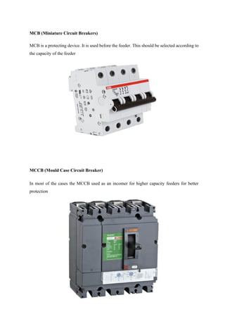 MCB (Miniature Circuit Breakers)
MCB is a protecting device. It is used before the feeder. This should be selected according to
the capacity of the feeder
MCCB (Mould Case Circuit Breaker)
In most of the cases the MCCB used as an incomer for higher capacity feeders for better
protection
 