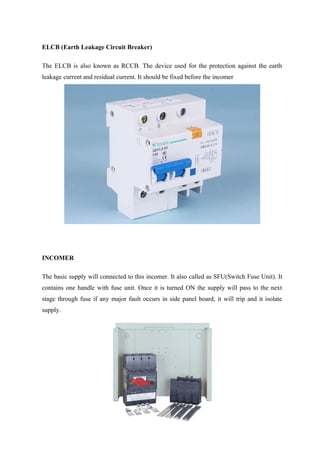 ELCB (Earth Leakage Circuit Breaker)
The ELCB is also known as RCCB. The device used for the protection against the earth
leakage current and residual current. It should be fixed before the incomer
INCOMER
The basic supply will connected to this incomer. It also called as SFU(Switch Fuse Unit). It
contains one handle with fuse unit. Once it is turned ON the supply will pass to the next
stage through fuse if any major fault occurs in side panel board, it will trip and it isolate
supply.
 