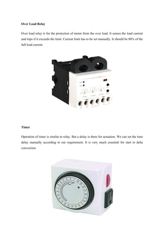 Over Load Relay
Over load relay is for the protection of motor from the over load. It senses the load current
and trips if it exceeds the limit. Current limit has to be set manually. It should be 80% of the
full load current.
Timer
Operation of timer is similar to relay. But a delay is there for actuation. We can set the time
delay manually according to our requirement. It is very much essential for start to delta
conversion.
 