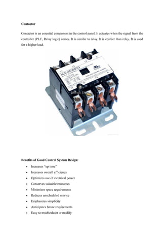 Contactor
Contactor is an essential component in the control panel. It actuates when the signal from the
controller (PLC, Relay logic) comes. It is similar to relay. It is costlier than relay. It is used
for a higher load.
Benefits of Good Control System Design:
• Increases “up time”
• Increases overall efficiency
• Optimizes use of electrical power
• Conserves valuable resources
• Minimizes space requirements
• Reduces unscheduled service
• Emphasizes simplicity
• Anticipates future requirements
• Easy to troubleshoot or modify
 