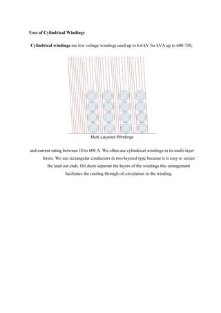 Uses of Cylindrical Windings
Cylindrical windings are low voltage windings used up to 6.6 kV for kVA up to 600-750,
and current rating between 10 to 600 A. We often use cylindrical windings in its multi-layer
forms. We use rectangular conductors in two-layered type because it is easy to secure
the lead-out ends. Oil ducts separate the layers of the windings this arrangement
facilitates the cooling through oil circulation in the winding.
 