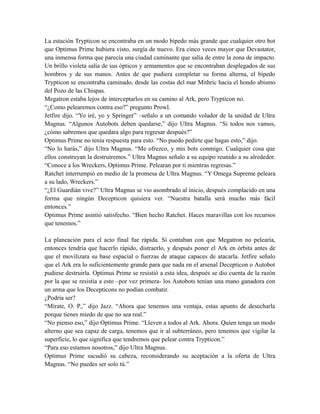 La estación Trypticon se encontraba en un modo bípedo más grande que cualquier otro bot
que Optimus Prime hubiera visto, surgía de nuevo. Era cinco veces mayor que Devastator,
una inmensa forma que parecía una ciudad caminante que salía de entre la zona de impacto.
Un brillo violeta salía de sus ópticos y armamentos que se encontraban desplegados de sus
hombros y de sus manos. Antes de que pudiera completar su forma alterna, el bípedo
Trypticon se encontraba caminado, desde las costas del mar Mithric hacia el hondo abismo
del Pozo de las Chispas.
Megatron estaba lejos de interceptarlos en su camino al Ark, pero Trypticon no.
“¿Como pelearemos contra eso?” pregunto Prowl.
Jetfire dijo. “Yo iré, yo y Springer” –señalo a un comando volador de la unidad de Ultra
Magnus. “Algunos Autobots deben quedarse,” dijo Ultra Magnus. “Si todos nos vamos,
¿cómo sabremos que quedara algo para regresar después?”
Optimus Prime no tenía respuesta para esto. “No puedo pedirte que hagas esto,” dijo.
“No lo harás,” dijo Ultra Magnus. “Me ofrezco, y mis bots conmigo. Cualquier cosa que
ellos construyan la destruiremos.” Ultra Magnus señalo a su equipo reunido a su alrededor.
“Conoce a los Wreckers, Optimus Prime. Pelearan por ti mientras regresas.”
Ratchet interrumpió en medio de la promesa de Ultra Magnus. “Y Omega Supreme peleara
a su lado, Wreckers.”
“¿El Guardián vive?” Ultra Magnus se vio asombrado al inicio, después complacido en una
forma que ningún Decepticon quisiera ver. “Nuestra batalla será mucho más fácil
entonces.”
Optimus Prime asintió satisfecho. “Bien hecho Ratchet. Haces maravillas con los recursos
que tenemos.”
La planeación para el acto final fue rápida. Si contaban con que Megatron no pelearía,
entonces tendría que hacerlo rápido, distraerlo, y después poner el Ark en órbita antes de
que el movilizara su base espacial o fuerzas de ataque capaces de atacarla. Jetfire señalo
que el Ark era lo suficientemente grande para que nada en el arsenal Decepticon o Autobot
pudiese destruirla. Optimus Prime se resistió a esta idea, después se dio cuenta de la razón
por la que se resistía a esto –por vez primera- los Autobots tenían una mano ganadora con
un arma que los Decepticons no podían combatir.
¿Podría ser?
“Mírate, O. P.,” dijo Jazz. “Ahora que tenemos una ventaja, estas apunto de desecharla
porque tienes miedo de que no sea real.”
“No pienso eso,” dijo Optimus Prime. “Lleven a todos al Ark. Ahora. Quien tenga un modo
alterno que sea capaz de carga, tenemos que ir al subterráneo, pero tenemos que vigilar la
superficie, lo que significa que tendremos que pelear contra Trypticon.”
“Para eso estamos nosotros,” dijo Ultra Magnus.
Optimus Prime sacudió su cabeza, reconsiderando su aceptación a la oferta de Ultra
Magnus. “No puedes ser solo tú.”
 