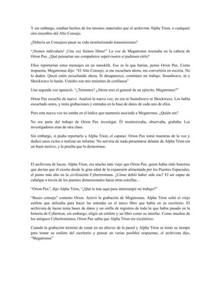 Y sin embargo, estaban hechos de los mismos materiales que el archivista Alpha Trion, o cualquier
otro miembro del Alto Consejo.
¿Debería un Consejero pasar su vida monitorizando transmisiones?
“¡Somos individuos! ¡Una vez fuimos libres!” La voz de Megatronus resonaba en la cabeza de
Orion Pax. ¿Qué pensarían sus compañeros supervisores si pudiesen oírlo?
Ellos reportarían estos mensajes en un nanoklik. Eso es lo que harían, pensó Orion Pax. Como
respuesta, Megatronus dijo: “El Alto Consejo, si me escuchara ahora, me convertiría en escoria. No
lo duden. Quizá estén escuchando ahora. Si desaparezco, continúen mi trabajo. Soundwave, tú y
Shockwave lo harán. Ustedes son mis tenientes de confianza”
Una segunda voz apareció. “¿Tenientes? ¿Ahora eres el general de un ejército, Megatronus?”
Orion Pax escuchó de nuevo. Analizó la nueva voz, no era ni Soundwave ni Shockwave. Los había
escuchado antes, y tenía grabaciones y entradas en la base de datos de cada uno de ellos.
Pero esta nueva voz no estaba en el índice que mantenía asociado a Megatronus. ¿Quién era?
No era parte del trabajo de Orion Pax investigar. Él monitorizaba, observaba, grababa. Los
investigadores eran de otra clase.
Sin embargo, sí podía reportarlo a Alpha Trion, el capataz. Orion Pax tomó muestras de la voz y
dedicó unos ciclos a realizar un informe. No serviría de nada presentarse delante de Alpha Trion sin
un buen motivo, y la prueba que lo demostrase.
El archivista de Iacon, Alpha Trion, era mucho más viejo que Orion Pax, quien había oído historias
que decían que él existía desde la gran edad de la expansión alimentada por los Puentes Espaciales,
el punto más alto en la civilización Cybertroniana. ¿Cómo debió haber sido eso? El ser capaz de
cabalgar a través de los puentes dimensionales hacia otras estrellas…
“Orion Pax”, dijo Alpha Trion, “¿Qué te trae aquí para interrumpir mi trabajo?”
“Busco consejo” contesto Orion. Activó la grabación de Megatronus. Alpha Trion soltó el viejo
estilete que utilizaba para hacer las entradas en el único libro que había en su escritorio. El
archivista de Iacon tenía bases de datos y un sinfín de registros de todo lo que había pasado en la
historia de Cybertron, sin embargo, eligió un estilete y un libro como su interfaz. Como muchos de
los antiguos Cybertronianos, Orion Pax sabía que Alpha Trion era excéntrico.
Cuando la grabación terminó de sonar en un altavoz de la pared y Alpha Trion se tomó su tiempo
para tomar su estilete del escritorio y pensar en varias posibles respuestas, el archivista dijo,
“Megatronus”
 