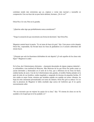continúan siendo más extremistas que yo, empiezo a verme más racional y razonable en
comparación. Esto nos hace dar un paso hacia adelante, hermano. ¿No lo ves?”
Orion Pax sí lo veía. Pero no le gustaba.
“¿Querrías saber algo que probablemente nunca consideraste?”
“Tengo la sensación de que encontrarás una forma de decírmelo,” dijo Orion Pax.
Megatron caminó hacia la puerta. “Es mi turno de hacer de guía,” dijo. Unos pocos ciclos después
Orion Pax, sorprendido, fue llevado hacia las fosas de gladiadores en el corazón subterráneo del
mismo Iacon.
“¿Pensaste que solo los Kaonianos disfrutaban de este deporte? ¿O solo aquellos de las clases más
bajas?” Megatron lo codeó.
En la fosa, dos Cybertronianos chirrientes – claramente descartados de alguna empresa industrial –
se enfrentaban a una multitud de Minicons. Más Minicons de los que Orion Pax podía contar ya
yacían derrotados y destrozados en el suelo de la fosa, que a diferencia de las fosas de Kaon,
estaban hechas de acero. Uno de los Cybertronianos más grandes, el nombre Hydrau pintado en la
parte de atrás de sus hombros, estaba rasguñado y sangrando de docenas de pequeñas heridas. El
otro estaba en mejor forma, mientras que luchaban espalda con espalda con armas vibrantes, las
hojas de estas claramente personalizadas con restos de chatarra. Orion Pax giró su cabeza. Un vez
más la presencia de Megatron le había enseñado algo acerca de Cybertron que él no quería
necesariamente saber.
“No era necesario que me trajeras las quejas de tu clase,” dijo. “El sistema de clases no me ha
ayudado a mí al igual que no te ha ayudado a ti.”
 