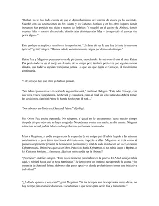 “Ratbat, no te has dado cuenta de que el derrumbamiento del sistema de clases ya ha sucedido.
Sucedió con las detonaciones en Six Lasers y los Cañones Sónicos y en los otros lugares donde
inocentes han perdido sus vidas a manos de fanáticos. Y sucedió en el casino de Altihex, donde
nuestro líder – nuestro distanciado, desafectado, desinteresado líder – desapareció al parecer sin
pelea alguna.”
Esto produjo un rugido y tumulto en desaprobación. “¡Es hora de ver lo que hay delante de nuestros
ópticos!” gritó Halogen. “Hemos estado voluntariamente ciegos por demasiado tiempo.”
Orion Pax y Megatron permanecieron de pie juntos, escuchando. Se miraron el uno al otro. Orion
Pax podía todavía ver el enojo en el rostro de su amigo, pero también podía ver que seguían siendo
aliados, que todavía seguían trabajando juntos. Lo que sea que dijera el Consejo, el movimiento
continuaría.
Y el Consejo dijo que ellos ya habían ganado.
“Sin liderazgo nuestra civilización de seguro fracasará,” continuó Halogen. “Este Alto Consejo, con
sus trece voces competentes, deliberará y consultará, pero al final un solo individuo deberá tomar
las decisiones. Sentinel Prime lo habría hecho pero él está…”
“No sabemos en dónde está Sentinel Prime,” dijo Sigil.
No, Orion Pax estaba pensando. No sabemos. Y quizá no lo encontremos hasta mucho tiempo
después de que todo esto se haya arreglado. No podemos contar con nadie, se dio cuenta. Ninguna
estructura actual podría lidiar con los problemas que hemos ocasionado.
Miró a Megatron, y podía asegurar por la expresión de su amigo que él había llegado a las mismas
conclusiones – pero tenía reacciones diferentes con respecto a ellas. Megatron se veía como si
pudiera alegremente presidir la destrucción permanente y total de cada institución de la civilización
Cybertroniana. Orion Pax quería ser libre. Pero si no había Cybertron, si no había Iacon o Hydrax o
los Cañones Sónicos… Entonces ¿Qué tan buena podía ser la libertad?
“¡Silencio!” ordenó Halogen. “Este no es momento para hablar en la galería. El Alto Consejo habla
aquí, y hablará hasta que se haya terminado.” Se detuvo por un instante, recuperando la calma. “En
ausencia de Sentinel Prime, debemos dar pasos optativos donde preferiríamos tomar una iniciativa
individual.”
“¿A dónde quieres ir con esto?” gritó Megatron. “Si los tiempos son desesperados como dices, no
hay tiempo para elaborar discursos. Escuchemos lo que tienes para decir, lisa y llanamente.”
 