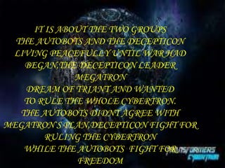 IT IS ABOUT THE TWO GROUPS 
THE AUTOBOTS AND THE DECEPTICON 
LIVING PEACEFULLY UNTIL WAR HAD 
BEGAN,THE DECEPTICON LEADER 
MEGATRON 
DREAM OF TRIANT AND WANTED 
TO RULE THE WHOLE CYBERTRON. 
THE AUTOBOTS DIDNT AGREE WITH 
MEGATRON`S PLAN,DECEPTICON FIGHT FOR 
RULING THE CYBERTRON 
WHILE THE AUTOBOTS FIGHT FOR 
FREEDOM 
 