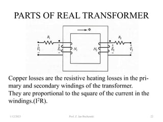 PARTS OF REAL TRANSFORMER
1/12/2023 Prof. Z. Jan Bochynski 22
Copper losses are the resistive heating losses in the pri-
mary and secondary windings of the transformer.
They are proportional to the square of the current in the
windings.(I2R).
 
