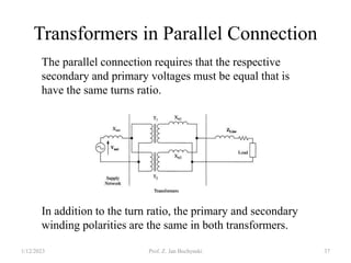Transformers in Parallel Connection
In addition to the turn ratio, the primary and secondary
winding polarities are the same in both transformers.
The parallel connection requires that the respective
secondary and primary voltages must be equal that is
have the same turns ratio.
1/12/2023 Prof. Z. Jan Bochynski 37
 