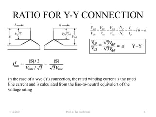 RATIO FOR Y-Y CONNECTION
1/12/2023 Prof. Z. Jan Bochynski 41
In the case of a wye (Y) connection, the rated winding current is the rated
line current and is calculated from the line-to-neutral equivalent of the
voltage rating
a
TR
I
I
N
N
V
V
V
V
V
V
p
s
s
p
ca
CA
bc
BC
ab
AB






 