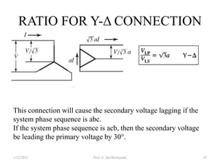 RATIO FOR Y-Δ CONNECTION
1/12/2023 Prof. Z. Jan Bochynski 43
This connection will cause the secondary voltage lagging if the
system phase sequence is abc.
If the system phase sequence is acb, then the secondary voltage
be leading the primary voltage by 30°.
 