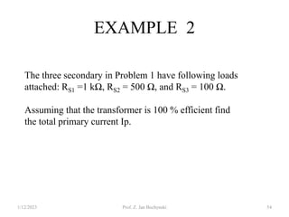 EXAMPLE 2
The three secondary in Problem 1 have following loads
attached: RS1 =1 kΩ, RS2 = 500 Ω, and RS3 = 100 Ω.
Assuming that the transformer is 100 % efficient find
the total primary current Ip.
1/12/2023 Prof. Z. Jan Bochynski 54
 